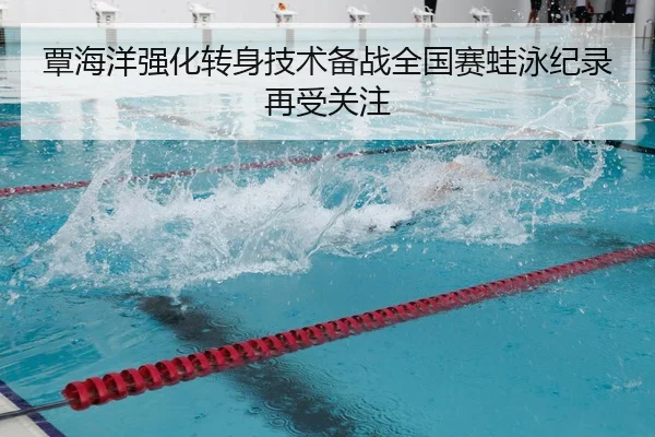 覃海洋强化转身技术备战全国赛蛙泳纪录再受关注